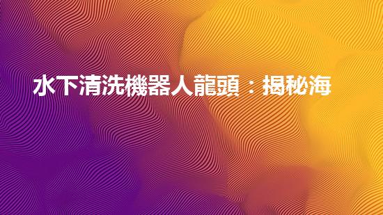水下清洗機器人龍頭：揭秘海底秘密，探索未知世界！